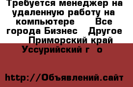 Требуется менеджер на удаленную работу на компьютере!!  - Все города Бизнес » Другое   . Приморский край,Уссурийский г. о. 